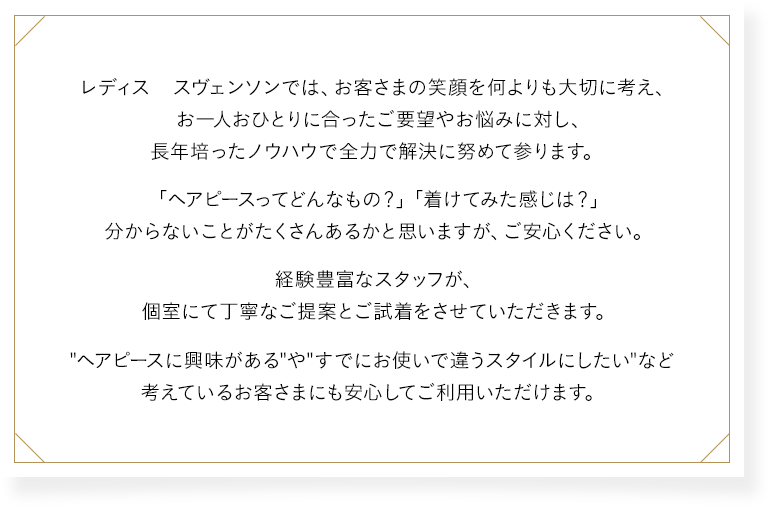 レディス スヴェンソンでは、お客さまの笑顔を何よりも大切に考え、お一人おひとりに合ったご要望やお悩みに対し、長年培ったノウハウで全力で解決に努めて参ります。「ヘアピースってどんなもの？」「着けてみた感じは？」分からないことがたくさんあるかと思いますが、ご安心ください。経験豊富なスタッフが、個室にて丁寧なご提案とご試着をさせていただきます。“ヘアピースに興味がある”や“すでにお使いで違うスタイルにしたい”など考えているお客さまにも安心してご利用いただけます。