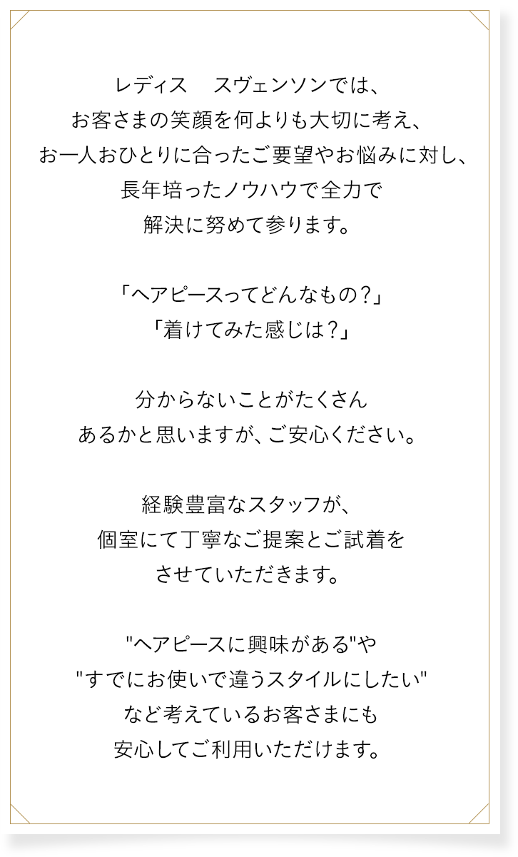 レディス スヴェンソンでは、お客さまの笑顔を何よりも大切に考え、お一人おひとりに合ったご要望やお悩みに対し、長年培ったノウハウで全力で解決に努めて参ります。「ヘアピースってどんなもの？」「着けてみた感じは？」分からないことがたくさんあるかと思いますが、ご安心ください。経験豊富なスタッフが、個室にて丁寧なご提案とご試着をさせていただきます。“ヘアピースに興味がある”や“すでにお使いで違うスタイルにしたい”など考えているお客さまにも安心してご利用いただけます。