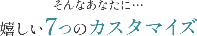 そんなあなたに… 嬉しい７つのカスタマイズ