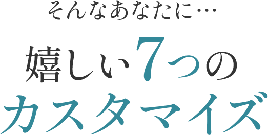 そんなあなたに… 嬉しい７つのカスタマイズ