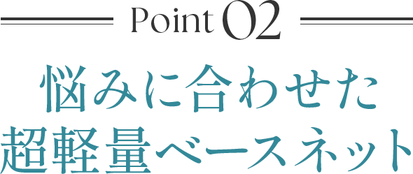 Point02 悩みに合わせた超軽量ベースネット