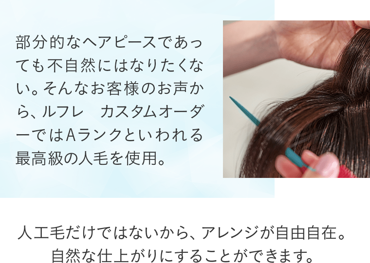 部分的なヘアピースであっても不自然にはなりたくない。そんなお客様のお声から、ルフレ カスタムオーダーではAランクといわれる最高人工毛だけではないから、アレンジが自由自在。自然な仕上がりにすることができます。