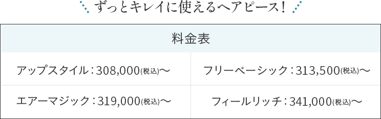 ずっとキレイに使えるヘアピース！ 料金表 アップスタイル：308,000(税込)～ フリーベーシック：313,500(税込)～ エアーマジック：319,000(税込)～ フィールリッチ：341,000(税込)～