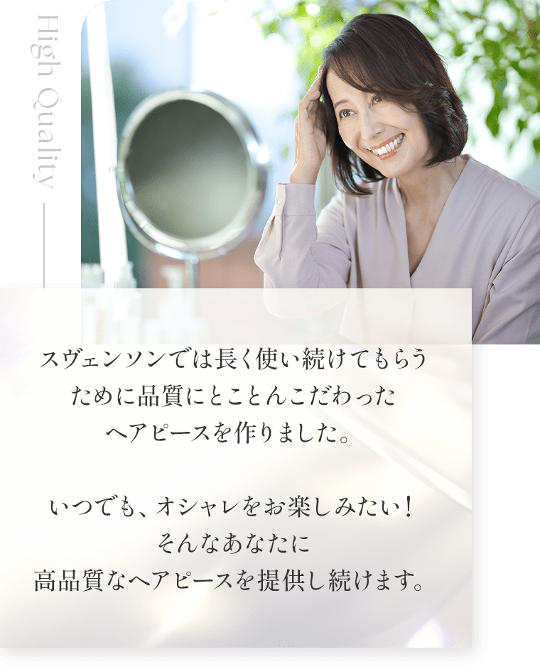 スヴェンソンでは長く使い続けてもらうために品質にとことんこだわったヘアピースを作りました。 いつでも、オシャレをお楽しみたい！そんなあなたに高品質なヘアピースを提供し続けます。