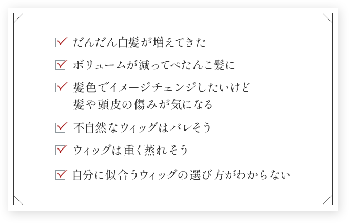 だんだん白髪が増えてきた ボリュームが減ってぺたんこ髪に 髪色でイメージチェンジしたいけど髪や頭皮の傷みが気になる 不自然なウィッグはバレそう ウィッグは重く蒸れそう 自分に似合うウィッグの選び方がわからない